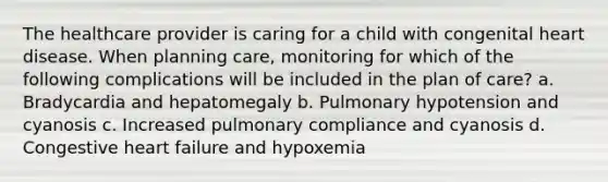 The healthcare provider is caring for a child with congenital heart disease. When planning care, monitoring for which of the following complications will be included in the plan of care? a. Bradycardia and hepatomegaly b. Pulmonary hypotension and cyanosis c. Increased pulmonary compliance and cyanosis d. Congestive heart failure and hypoxemia