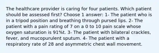 The healthcare provider is caring for four patients. Which patient should be assessed first? Choose 1 answer: 1- The patient who is in a tripod position and breathing through pursed lips. 2- The patient with a pain rating of 7 on a 0 to 10 pain scale whose oxygen saturation is 91%t. 3- The patient with bilateral crackles, fever, and mucopurulent sputum. 4- The patient with a respiratory rate of 28 and asymmetric chest wall movement.