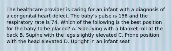 The healthcare provider is caring for an infant with a diagnosis of a congenital heart defect. The baby's pulse is 158 and the respiratory rate is 74. Which of the following is the best position for the baby to be placed? A. Side-lying with a blanket roll at the back B. Supine with the legs slightly elevated C. Prone position with the head elevated D. Upright in an infant seat