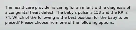 The healthcare provider is caring for an infant with a diagnosis of a congenital heart defect. The baby's pulse is 158 and the RR is 74. Which of the following is the best position for the baby to be placed? Please choose from one of the following options.