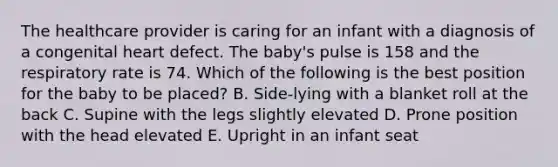 The healthcare provider is caring for an infant with a diagnosis of a congenital heart defect. The baby's pulse is 158 and the respiratory rate is 74. Which of the following is the best position for the baby to be placed? B. Side-lying with a blanket roll at the back C. Supine with the legs slightly elevated D. Prone position with the head elevated E. Upright in an infant seat