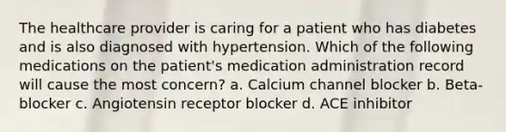 The healthcare provider is caring for a patient who has diabetes and is also diagnosed with hypertension. Which of the following medications on the patient's medication administration record will cause the most concern? a. Calcium channel blocker b. Beta-blocker c. Angiotensin receptor blocker d. ACE inhibitor