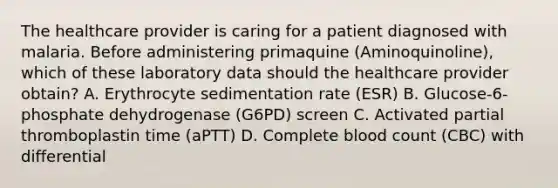 The healthcare provider is caring for a patient diagnosed with malaria. Before administering primaquine (Aminoquinoline), which of these laboratory data should the healthcare provider obtain? A. Erythrocyte sedimentation rate (ESR) B. Glucose-6-phosphate dehydrogenase (G6PD) screen C. Activated partial thromboplastin time (aPTT) D. Complete blood count (CBC) with differential