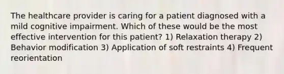 The healthcare provider is caring for a patient diagnosed with a mild cognitive impairment. Which of these would be the most effective intervention for this patient? 1) Relaxation therapy 2) Behavior modification 3) Application of soft restraints 4) Frequent reorientation