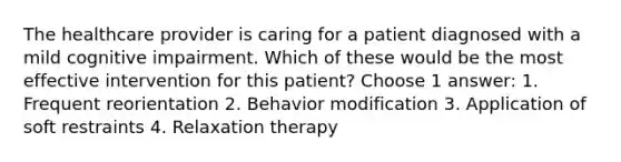 The healthcare provider is caring for a patient diagnosed with a mild cognitive impairment. Which of these would be the most effective intervention for this patient? Choose 1 answer: 1. Frequent reorientation 2. Behavior modification 3. Application of soft restraints 4. Relaxation therapy