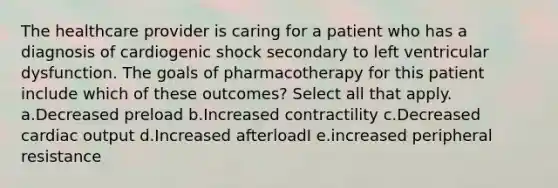 The healthcare provider is caring for a patient who has a diagnosis of cardiogenic shock secondary to left ventricular dysfunction. The goals of pharmacotherapy for this patient include which of these outcomes? Select all that apply. a.Decreased preload b.Increased contractility c.Decreased cardiac output d.Increased afterloadI e.increased peripheral resistance