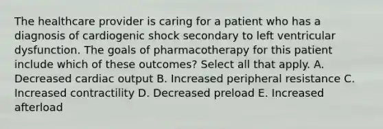 The healthcare provider is caring for a patient who has a diagnosis of cardiogenic shock secondary to left ventricular dysfunction. The goals of pharmacotherapy for this patient include which of these outcomes? Select all that apply. A. Decreased cardiac output B. Increased peripheral resistance C. Increased contractility D. Decreased preload E. Increased afterload