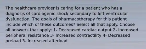 The healthcare provider is caring for a patient who has a diagnosis of cardiogenic shock secondary to left ventricular dysfunction. The goals of pharmacotherapy for this patient include which of these outcomes? Select all that apply. Choose all answers that apply: 1- Decreased cardiac output 2- Increased peripheral resistance 3- Increased contractility 4- Decreased preload 5- Increased afterload