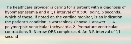 The healthcare provider is caring for a patient with a diagnosis of hypomagnesemia and a QT interval of 0.500, point, 5 seconds. Which of these, if noted on the cardiac monitor, is an indication the patient's condition is worsening? Choose 1 answer: 1. A polymorphic ventricular tachycardia 2. Premature ventricular contractions 3. Narrow QRS complexes 4. An R-R interval of 11 second