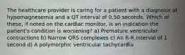 The healthcare provider is caring for a patient with a diagnosis of hypomagnesemia and a QT interval of 0.50 seconds. Which of these, if noted on the cardiac monitor, is an indication the patient's condition is worsening? a) Premature ventricular contractions b) Narrow QRS complexes c) An R-R interval of 1 second d) A polymorphic ventricular tachycardia