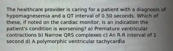 The healthcare provider is caring for a patient with a diagnosis of hypomagnesemia and a QT interval of 0.50 seconds. Which of these, if noted on the cardiac monitor, is an indication the patient's condition is worsening? a) Premature ventricular contractions b) Narrow QRS complexes c) An R-R interval of 1 second d) A polymorphic ventricular tachycardia