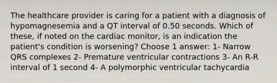 The healthcare provider is caring for a patient with a diagnosis of hypomagnesemia and a QT interval of 0.50 seconds. Which of these, if noted on the cardiac monitor, is an indication the patient's condition is worsening? Choose 1 answer: 1- Narrow QRS complexes 2- Premature ventricular contractions 3- An R-R interval of 1 second 4- A polymorphic ventricular tachycardia