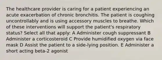 The healthcare provider is caring for a patient experiencing an acute exacerbation of chronic bronchitis. The patient is coughing uncontrollably and is using accessory muscles to breathe. Which of these interventions will support the patient's respiratory status? Select all that apply: A Administer cough suppressant B Administer a corticosteroid C Provide humidified oxygen via face mask D Assist the patient to a side-lying position. E Administer a short acting beta-2 agonist