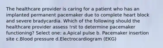 The healthcare provider is caring for a patient who has an implanted permanent pacemaker due to complete heart block and severe bradycardia. Which of the following should the healthcare provider assess !rst to determine pacemaker functioning? Select one: a.Apical pulse b. Pacemaker insertion site c.Blood pressure d.Electrocardiogram (EKG)