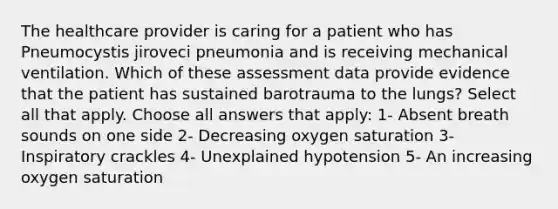 The healthcare provider is caring for a patient who has Pneumocystis jiroveci pneumonia and is receiving mechanical ventilation. Which of these assessment data provide evidence that the patient has sustained barotrauma to the lungs? Select all that apply. Choose all answers that apply: 1- Absent breath sounds on one side 2- Decreasing oxygen saturation 3- Inspiratory crackles 4- Unexplained hypotension 5- An increasing oxygen saturation