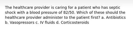The healthcare provider is caring for a patient who has septic shock with a blood pressure of 82/50. Which of these should the healthcare provider administer to the patient first? a. Antibiotics b. Vasopressors c. IV fluids d. Corticosteroids
