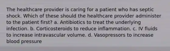 The healthcare provider is caring for a patient who has septic shock. Which of these should the healthcare provider administer to the patient first? a. Antibiotics to treat the underlying infection. b. Corticosteroids to reduce inflammation. c. IV fluids to increase intravascular volume. d. Vasopressors to increase blood pressure