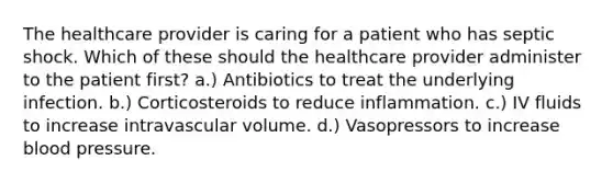 The healthcare provider is caring for a patient who has septic shock. Which of these should the healthcare provider administer to the patient first? a.) Antibiotics to treat the underlying infection. b.) Corticosteroids to reduce inflammation. c.) IV fluids to increase intravascular volume. d.) Vasopressors to increase blood pressure.