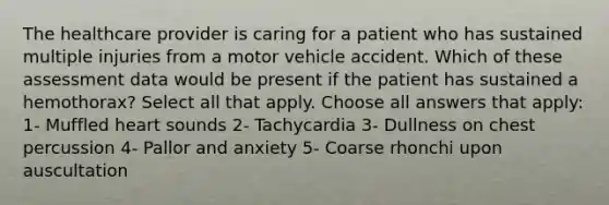 The healthcare provider is caring for a patient who has sustained multiple injuries from a motor vehicle accident. Which of these assessment data would be present if the patient has sustained a hemothorax? Select all that apply. Choose all answers that apply: 1- Muffled heart sounds 2- Tachycardia 3- Dullness on chest percussion 4- Pallor and anxiety 5- Coarse rhonchi upon auscultation