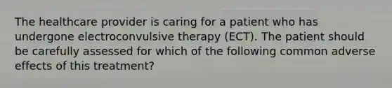 The healthcare provider is caring for a patient who has undergone electroconvulsive therapy (ECT). The patient should be carefully assessed for which of the following common adverse effects of this treatment?