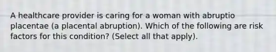 A healthcare provider is caring for a woman with abruptio placentae (a placental abruption). Which of the following are risk factors for this condition? (Select all that apply).