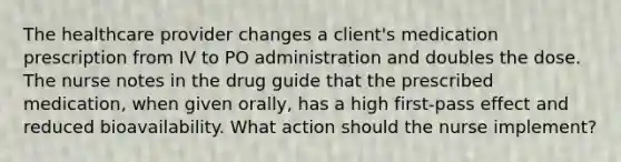 The healthcare provider changes a client's medication prescription from IV to PO administration and doubles the dose. The nurse notes in the drug guide that the prescribed medication, when given orally, has a high first-pass effect and reduced bioavailability. What action should the nurse implement?