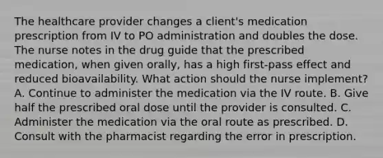 The healthcare provider changes a client's medication prescription from IV to PO administration and doubles the dose. The nurse notes in the drug guide that the prescribed medication, when given orally, has a high first-pass effect and reduced bioavailability. What action should the nurse implement? A. Continue to administer the medication via the IV route. B. Give half the prescribed oral dose until the provider is consulted. C. Administer the medication via the oral route as prescribed. D. Consult with the pharmacist regarding the error in prescription.