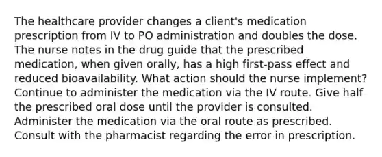 The healthcare provider changes a client's medication prescription from IV to PO administration and doubles the dose. The nurse notes in the drug guide that the prescribed medication, when given orally, has a high first-pass effect and reduced bioavailability. What action should the nurse implement? Continue to administer the medication via the IV route. Give half the prescribed oral dose until the provider is consulted. Administer the medication via the oral route as prescribed. Consult with the pharmacist regarding the error in prescription.