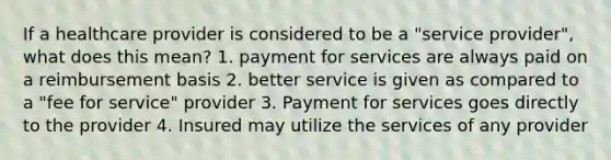 If a healthcare provider is considered to be a "service provider", what does this mean? 1. payment for services are always paid on a reimbursement basis 2. better service is given as compared to a "fee for service" provider 3. Payment for services goes directly to the provider 4. Insured may utilize the services of any provider