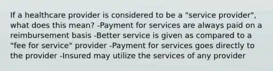 If a healthcare provider is considered to be a "service provider", what does this mean? -Payment for services are always paid on a reimbursement basis -Better service is given as compared to a "fee for service" provider -Payment for services goes directly to the provider -Insured may utilize the services of any provider