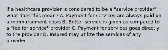 If a healthcare provider is considered to be a "service provider", what does this mean? A. Payment for services are always paid on a reimbursement basis B. Better service is given as compared to a "fee for service" provider C. Payment for services goes directly to the provider D. Insured may utilize the services of any provider