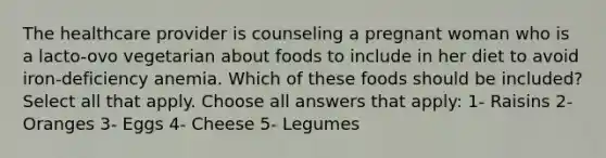 The healthcare provider is counseling a pregnant woman who is a lacto-ovo vegetarian about foods to include in her diet to avoid iron-deficiency anemia. Which of these foods should be included? Select all that apply. Choose all answers that apply: 1- Raisins 2- Oranges 3- Eggs 4- Cheese 5- Legumes