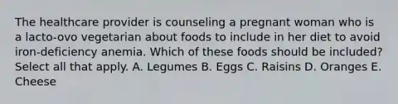 The healthcare provider is counseling a pregnant woman who is a lacto-ovo vegetarian about foods to include in her diet to avoid iron-deficiency anemia. Which of these foods should be included? Select all that apply. A. Legumes B. Eggs C. Raisins D. Oranges E. Cheese