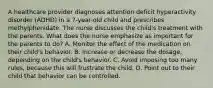 A healthcare provider diagnoses attention deficit hyperactivity disorder (ADHD) in a 7-year-old child and prescribes methylphenidate. The nurse discusses the child's treatment with the parents. What does the nurse emphasize as important for the parents to do? A. Monitor the effect of the medication on their child's behavior. B. Increase or decrease the dosage, depending on the child's behavior. C. Avoid imposing too many rules, because this will frustrate the child. D. Point out to their child that behavior can be controlled.