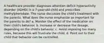 A healthcare provider diagnoses attention deficit hyperactivity disorder (ADHD) in a 7-year-old child and prescribes methylphenidate. The nurse discusses the child's treatment with the parents. What does the nurse emphasize as important for the parents to do? a. Monitor the effect of the medication on their child's behavior. b. Increase or decrease the dosage, depending on the child's behavior. c. Avoid imposing too many rules, because this will frustrate the child. d. Point out to their child that behavior can be controlled.