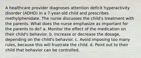 A healthcare provider diagnoses attention deficit hyperactivity disorder (ADHD) in a 7-year-old child and prescribes methylphenidate. The nurse discusses the child's treatment with the parents. What does the nurse emphasize as important for the parents to do? a. Monitor the effect of the medication on their child's behavior. b. Increase or decrease the dosage, depending on the child's behavior. c. Avoid imposing too many rules, because this will frustrate the child. d. Point out to their child that behavior can be controlled.