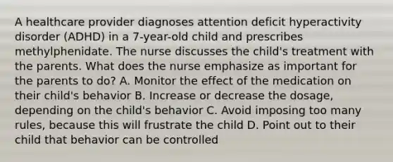 A healthcare provider diagnoses attention deficit hyperactivity disorder (ADHD) in a 7-year-old child and prescribes methylphenidate. The nurse discusses the child's treatment with the parents. What does the nurse emphasize as important for the parents to do? A. Monitor the effect of the medication on their child's behavior B. Increase or decrease the dosage, depending on the child's behavior C. Avoid imposing too many rules, because this will frustrate the child D. Point out to their child that behavior can be controlled