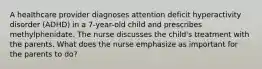 A healthcare provider diagnoses attention deficit hyperactivity disorder (ADHD) in a 7-year-old child and prescribes methylphenidate. The nurse discusses the child's treatment with the parents. What does the nurse emphasize as important for the parents to do?