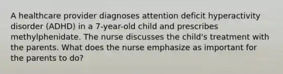 A healthcare provider diagnoses attention deficit hyperactivity disorder (ADHD) in a 7-year-old child and prescribes methylphenidate. The nurse discusses the child's treatment with the parents. What does the nurse emphasize as important for the parents to do?