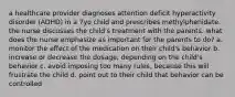 a healthcare provider diagnoses attention deficit hyperactivity disorder (ADHD) in a 7yo child and prescribes methylphenidate. the nurse discusses the child's treatment with the parents. what does the nurse emphasize as important for the parents to do? a. monitor the effect of the medication on their child's behavior b. increase or decrease the dosage, depending on the child's behavior c. avoid imposing too many rules, because this will frustrate the child d. point out to their child that behavior can be controlled