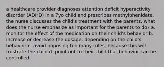 a healthcare provider diagnoses attention deficit hyperactivity disorder (ADHD) in a 7yo child and prescribes methylphenidate. the nurse discusses the child's treatment with the parents. what does the nurse emphasize as important for the parents to do? a. monitor the effect of the medication on their child's behavior b. increase or decrease the dosage, depending on the child's behavior c. avoid imposing too many rules, because this will frustrate the child d. point out to their child that behavior can be controlled