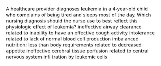 A healthcare provider diagnoses leukemia in a 4-year-old child who complains of being tired and sleeps most of the day. Which nursing diagnosis should the nurse use to best reflect this physiologic effect of leukemia? ineffective airway clearance related to inability to have an effective cough activity intolerance related to lack of normal blood cell production imbalanced nutrition: less than body requirements related to decreased appetite ineffective cerebral tissue perfusion related to central nervous system infiltration by leukemic cells