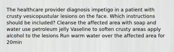 The healthcare provider diagnosis impetigo in a patient with crusty vesicopustular lesions on the face. Which instructions should be included? Cleanse the affected area with soap and water use petroleum jelly Vaseline to soften crusty areas apply alcohol to the lesions Run warm water over the affected area for 20min