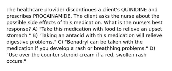 The healthcare provider discontinues a client's QUINIDINE and prescribes PROCAINAMIDE. The client asks the nurse about the possible side effects of this medication. What is the nurse's best response? A) "Take this medication with food to relieve an upset stomach." B) "Taking an antacid with this medication will relieve digestive problems." C) "Benadryl can be taken with the medication if you develop a rash or breathhing problems." D) "Use over the counter steroid cream if a red, swollen rash occurs."