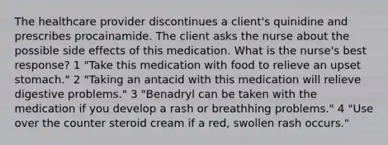 The healthcare provider discontinues a client's quinidine and prescribes procainamide. The client asks the nurse about the possible side effects of this medication. What is the nurse's best response? 1 "Take this medication with food to relieve an upset stomach." 2 "Taking an antacid with this medication will relieve digestive problems." 3 "Benadryl can be taken with the medication if you develop a rash or breathhing problems." 4 "Use over the counter steroid cream if a red, swollen rash occurs."