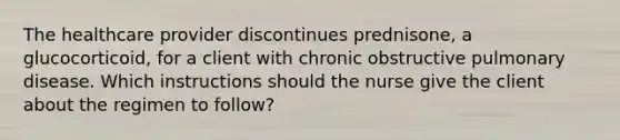 The healthcare provider discontinues prednisone, a glucocorticoid, for a client with chronic obstructive pulmonary disease. Which instructions should the nurse give the client about the regimen to follow?