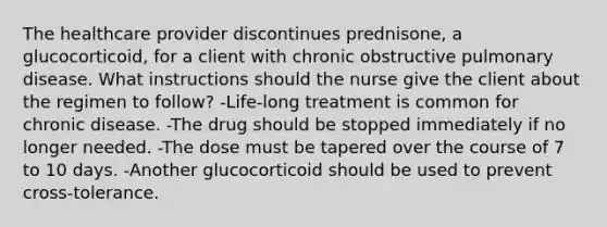 The healthcare provider discontinues prednisone, a glucocorticoid, for a client with chronic obstructive pulmonary disease. What instructions should the nurse give the client about the regimen to follow? -Life-long treatment is common for chronic disease. -The drug should be stopped immediately if no longer needed. -The dose must be tapered over the course of 7 to 10 days. -Another glucocorticoid should be used to prevent cross-tolerance.