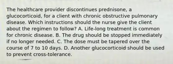 The healthcare provider discontinues prednisone, a glucocorticoid, for a client with chronic obstructive pulmonary disease. Which instructions should the nurse give the client about the regimen to follow? A. Life-long treatment is common for chronic disease. B. The drug should be stopped immediately if no longer needed. C. The dose must be tapered over the course of 7 to 10 days. D. Another glucocorticoid should be used to prevent cross-tolerance.