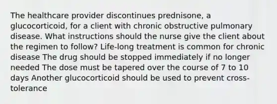 The healthcare provider discontinues prednisone, a glucocorticoid, for a client with chronic obstructive pulmonary disease. What instructions should the nurse give the client about the regimen to follow? Life-long treatment is common for chronic disease The drug should be stopped immediately if no longer needed The dose must be tapered over the course of 7 to 10 days Another glucocorticoid should be used to prevent cross-tolerance