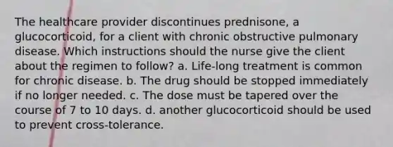 The healthcare provider discontinues prednisone, a glucocorticoid, for a client with chronic obstructive pulmonary disease. Which instructions should the nurse give the client about the regimen to follow? a. Life-long treatment is common for chronic disease. b. The drug should be stopped immediately if no longer needed. c. The dose must be tapered over the course of 7 to 10 days. d. another glucocorticoid should be used to prevent cross-tolerance.